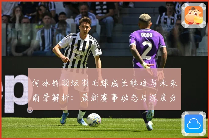 何冰娇羽坛羽毛球成长轨迹与未来前景解析：最新赛事动态与深度分析