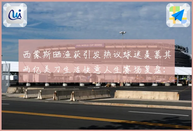 西蒙斯晒渔获引发热议球迷羡慕其两亿美刀生活快意人生赛场复盘：最新赛事动态与深度分析
