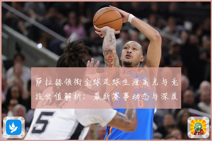 萨拉赫领衔全球足球生涯高光与竞技价值解析：最新赛事动态与深度分析