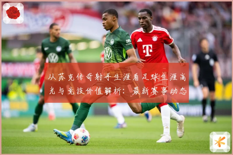 从苏克传奇射手生涯看足球生涯高光与竞技价值解析：最新赛事动态与深度分析