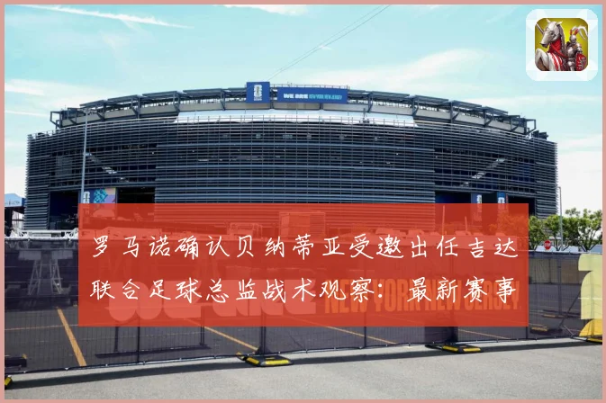 罗马诺确认贝纳蒂亚受邀出任吉达联合足球总监战术观察：最新赛事动态与深度分析