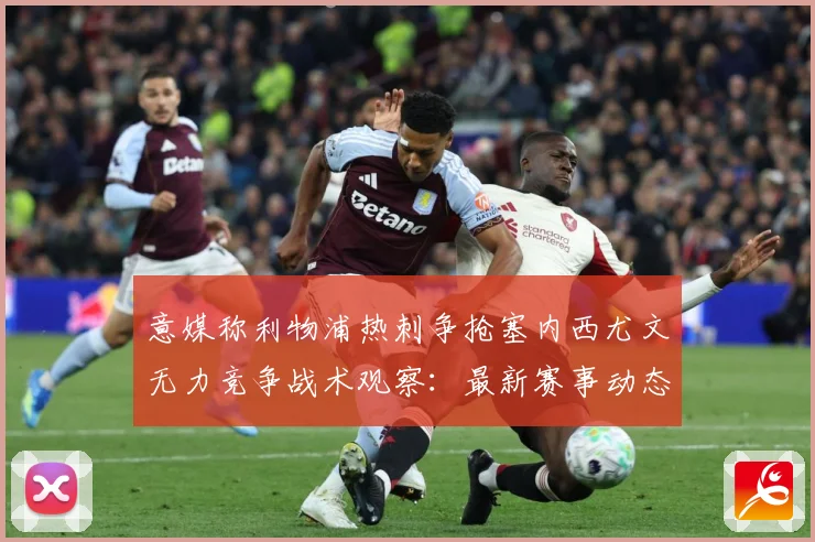 意媒称利物浦热刺争抢塞内西尤文无力竞争战术观察：最新赛事动态与深度分析