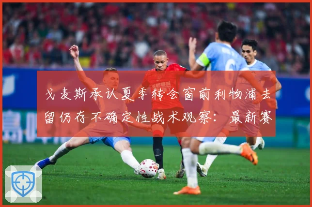 戈麦斯承认夏季转会窗前利物浦去留仍存不确定性战术观察：最新赛事动态与深度分析