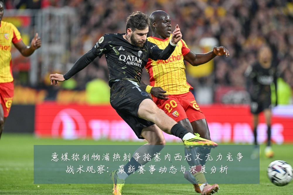 意媒称利物浦热刺争抢塞内西尤文无力竞争战术观察：最新赛事动态与深度分析