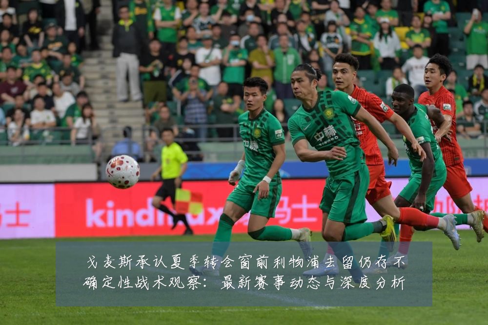 戈麦斯承认夏季转会窗前利物浦去留仍存不确定性战术观察：最新赛事动态与深度分析