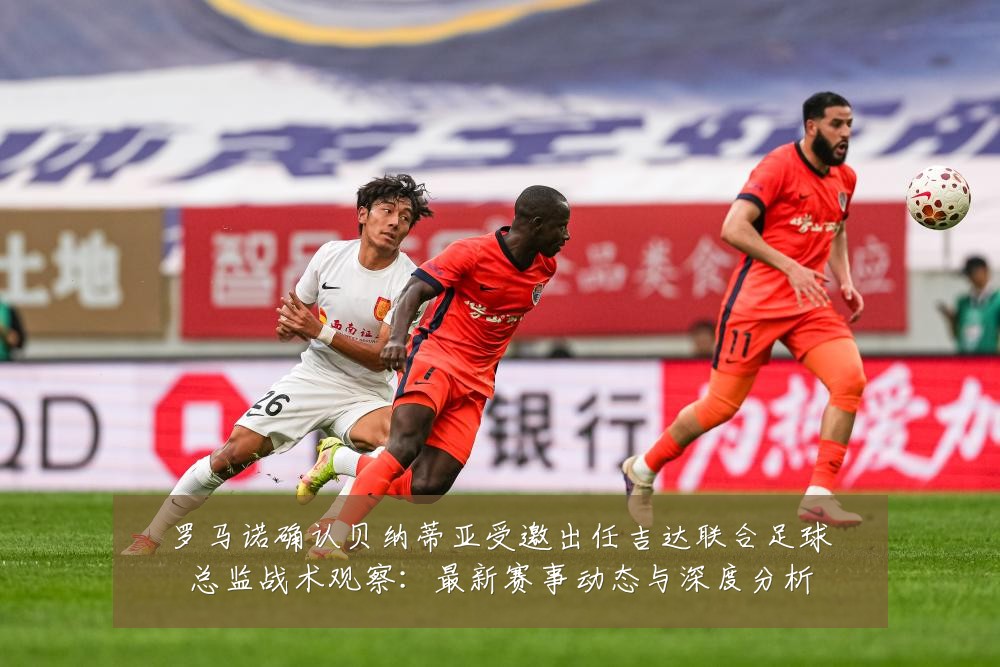 罗马诺确认贝纳蒂亚受邀出任吉达联合足球总监战术观察:最新赛事动态与深度分析