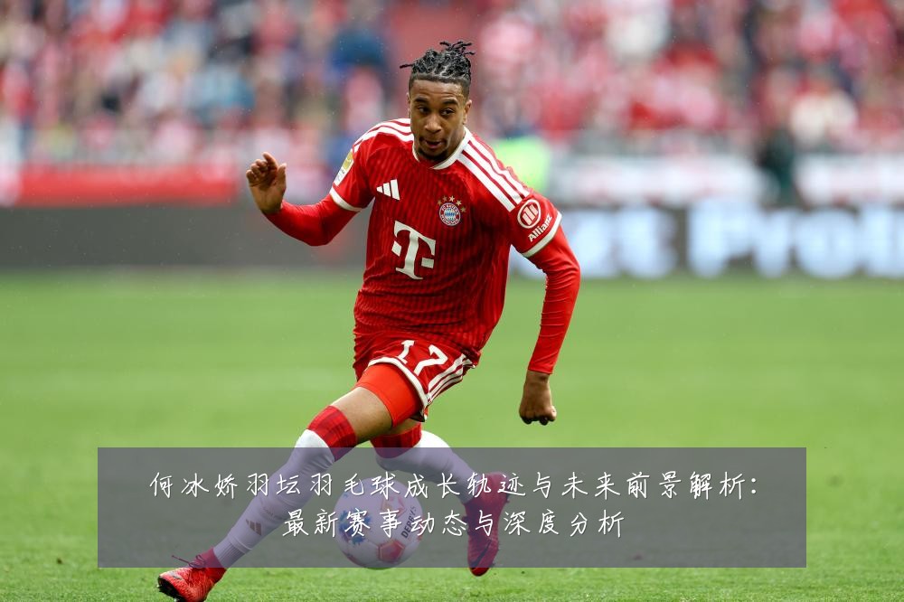 何冰娇羽坛羽毛球成长轨迹与未来前景解析:最新赛事动态与深度分析
