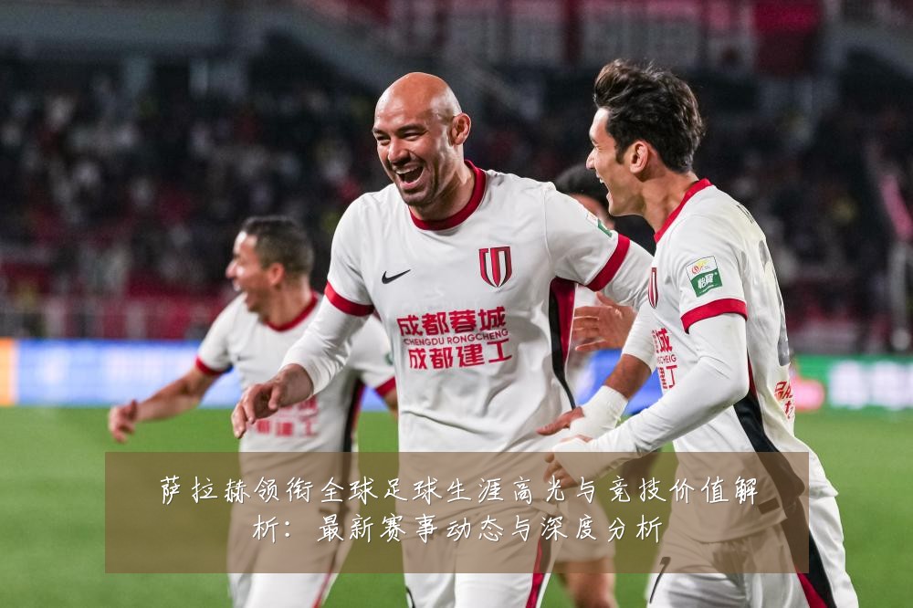 萨拉赫领衔全球足球生涯高光与竞技价值解析：最新赛事动态与深度分析